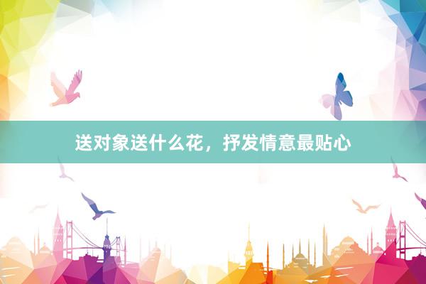 送对象送什么花，抒发情意最贴心